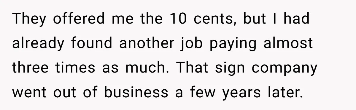 They offered me the 10 cents, but I had already found another job paying almost three times as much. That sign company went out of business a few years later.