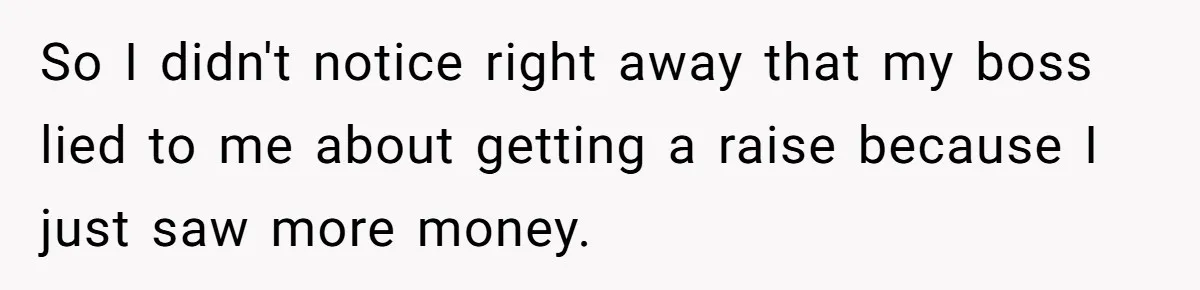 So I didn't notice right away that my boss lied to me about getting a raise because I just saw more money.