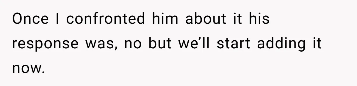 Once I confronted him about it his response was, no but we’ll start adding it now.