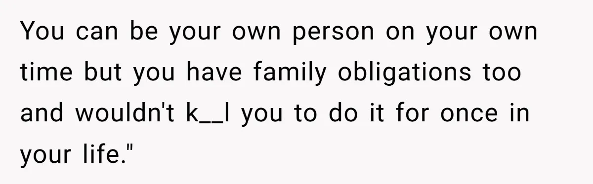 You can be your own person on your own time but you have family obligations too and wouldn't k__l you to do it for once in your life."