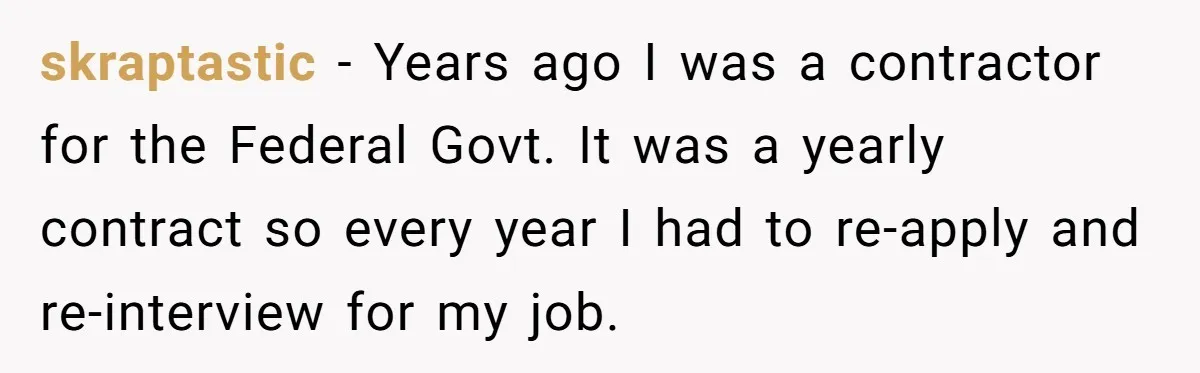 skraptastic − Years ago I was a contractor for the Federal Govt. It was a yearly contract so every year I had to re-apply and re-interview for my job.