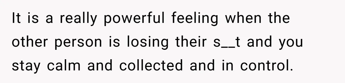 It is a really powerful feeling when the other person is losing their s__t and you stay calm and collected and in control.