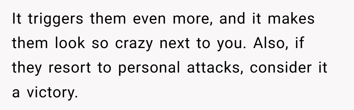It triggers them even more, and it makes them look so crazy next to you. Also, if they resort to personal attacks, consider it a victory.