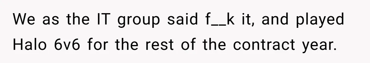 We as the IT group said f__k it, and played Halo 6v6 for the rest of the contract year.