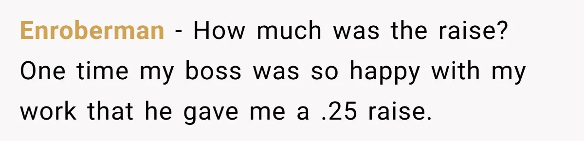 Enroberman − How much was the raise? One time my boss was so happy with my work that he gave me a .25 raise.