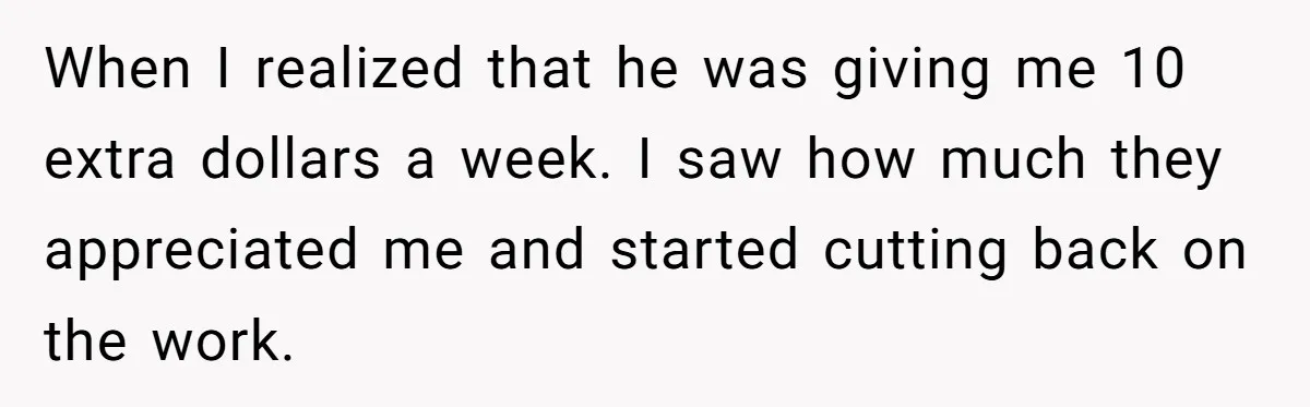 When I realized that he was giving me 10 extra dollars a week. I saw how much they appreciated me and started cutting back on the work.
