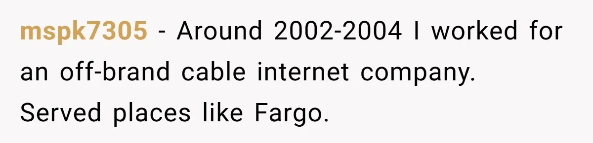 mspk7305 − Around 2002-2004 I worked for an off-brand cable internet company. Served places like Fargo.