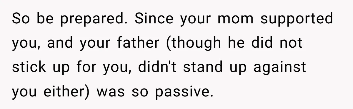 So be prepared. Since your mom supported you, and your father (though he did not stick up for you, didn't stand up against you either) was so passive.
