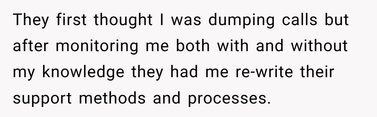 They first thought I was dumping calls but after monitoring me both with and without my knowledge they had me re-write their support methods and processes.