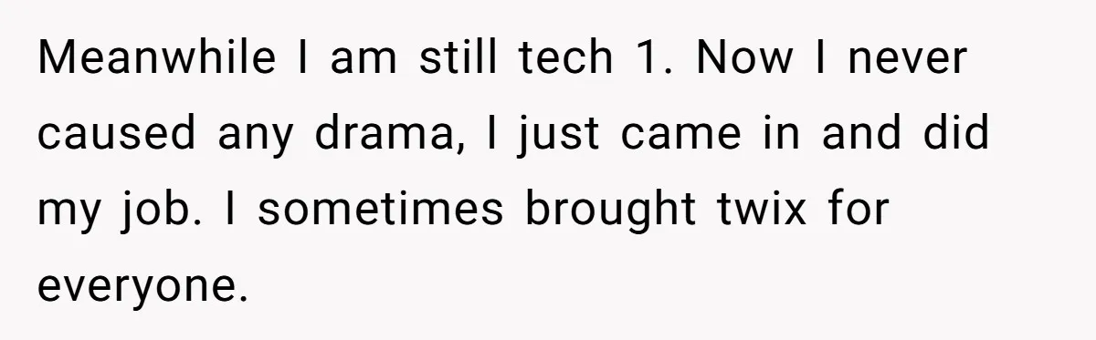 Meanwhile I am still tech 1. Now I never caused any drama, I just came in and did my job. I sometimes brought twix for everyone.
