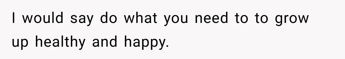 I would say do what you need to to grow up healthy and happy.