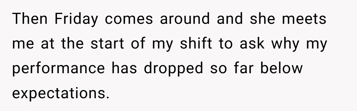 Then Friday comes around and she meets me at the start of my shift to ask why my performance has dropped so far below expectations.