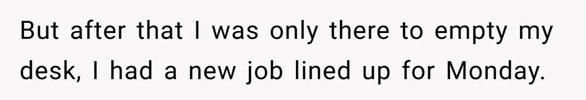 But after that I was only there to empty my desk, I had a new job lined up for Monday.