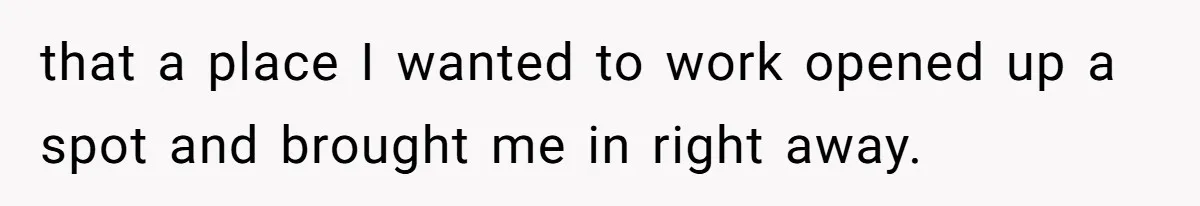 that a place I wanted to work opened up a spot and brought me in right away.