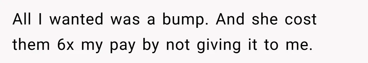 All I wanted was a bump. And she cost them 6x my pay by not giving it to me.