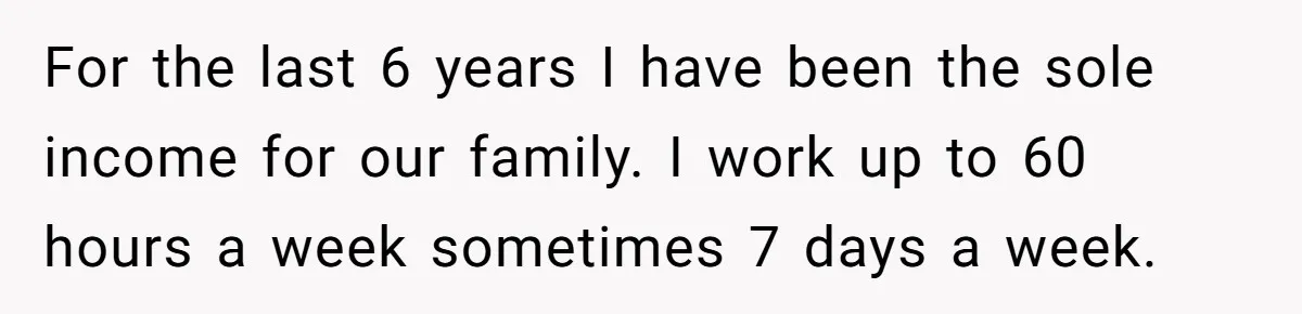 For the last 6 years I have been the sole income for our family. I work up to 60 hours a week sometimes 7 days a week.