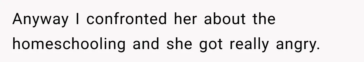 Anyway I confronted her about the homeschooling and she got really angry.