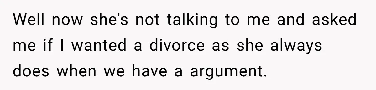 Well now she's not talking to me and asked me if I wanted a divorce as she always does when we have a argument.