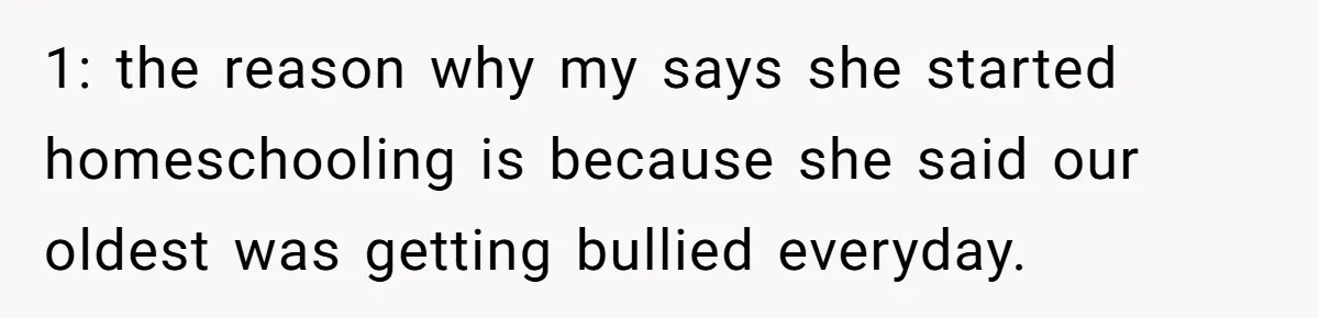 1: the reason why my says she started homeschooling is because she said our oldest was getting bullied everyday.