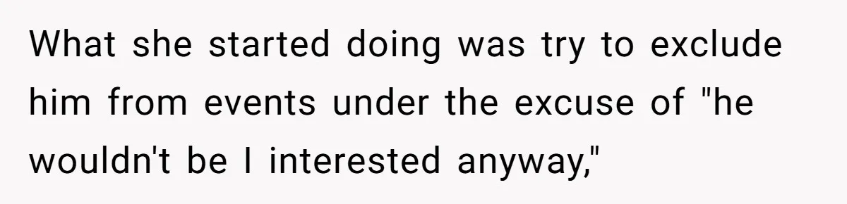 What she started doing was try to exclude him from events under the excuse of "he wouldn't be I interested anyway,"