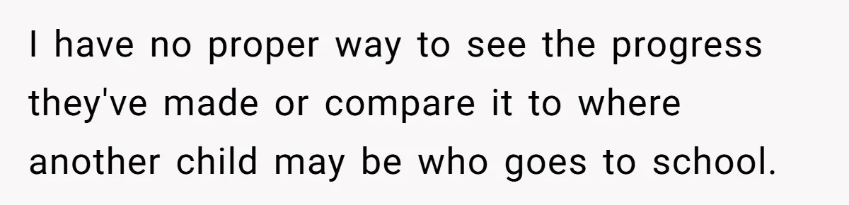 I have no proper way to see the progress they've made or compare it to where another child may be who goes to school.