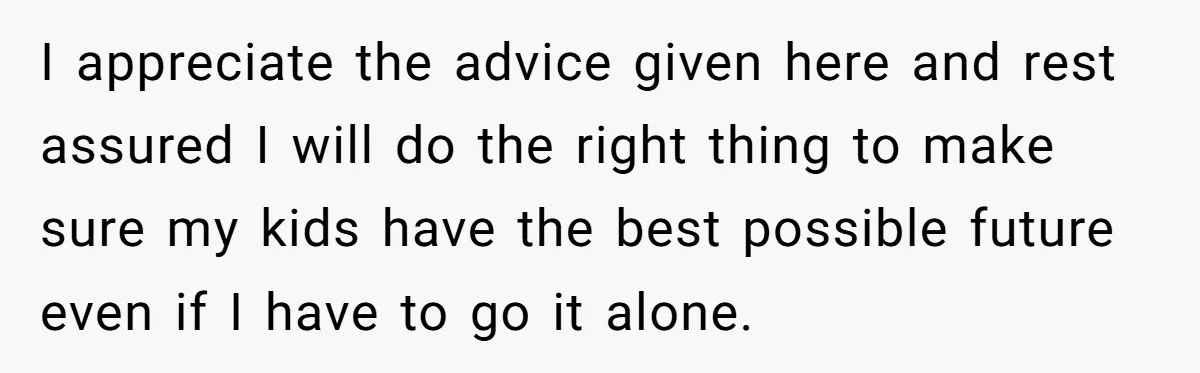 I appreciate the advice given here and rest assured I will do the right thing to make sure my kids have the best possible future even if I have to...