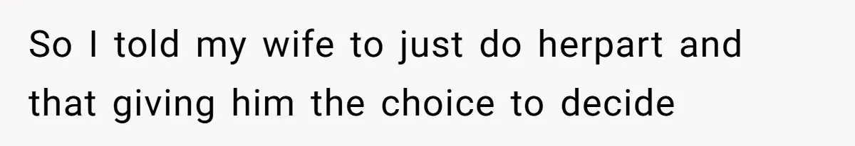 So I told my wife to just do herpart and that giving him the choice to decide