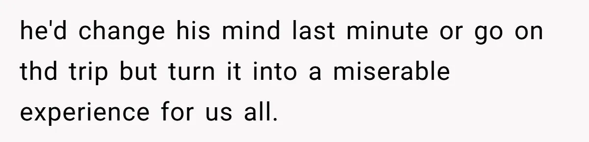 he'd change his mind last minute or go on thd trip but turn it into a miserable experience for us all.