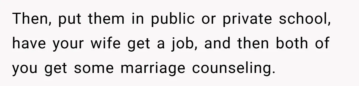 Then, put them in public or private school, have your wife get a job, and then both of you get some marriage counseling.