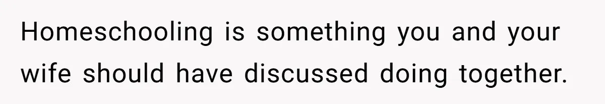 Homeschooling is something you and your wife should have discussed doing together.