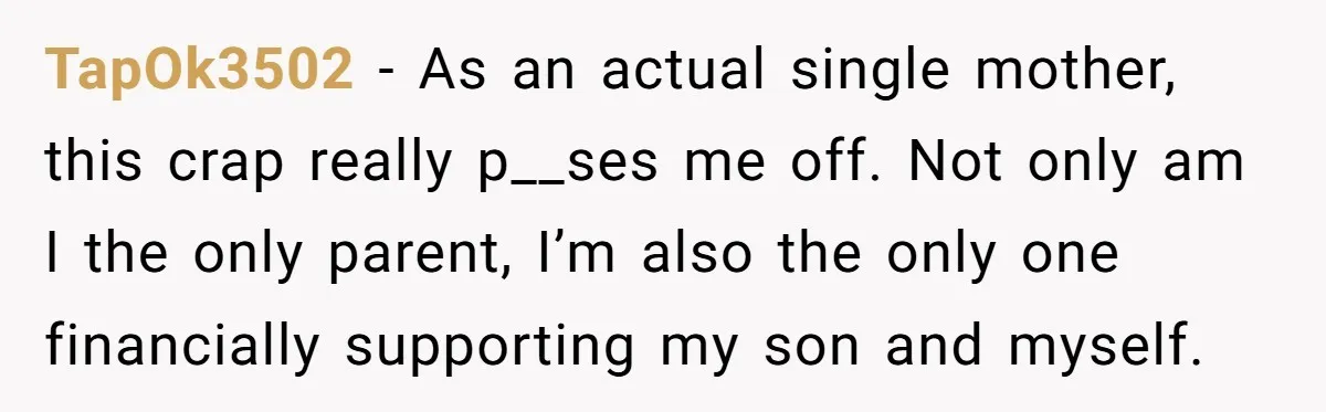 TapOk3502 − As an actual single mother, this crap really p__ses me off. Not only am I the only parent, I’m also the only one financially supporting my son and...