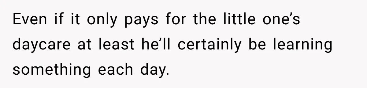 Even if it only pays for the little one’s daycare at least he’ll certainly be learning something each day.