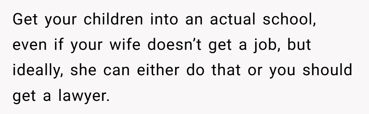 Get your children into an actual school, even if your wife doesn’t get a job, but ideally, she can either do that or you should get a lawyer.