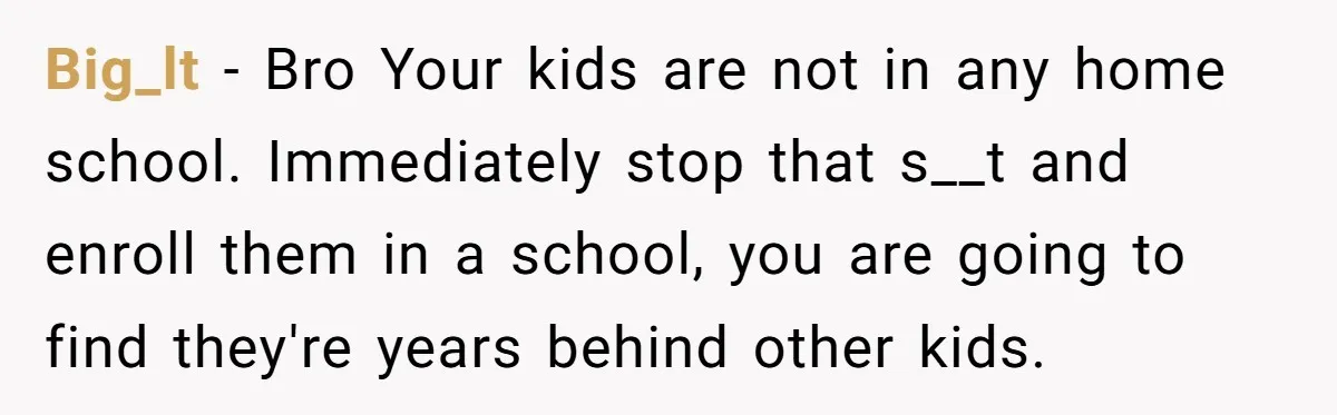 Big_lt − Bro Your kids are not in any home school. Immediately stop that s__t and enroll them in a school, you are going to find they're years behind other...