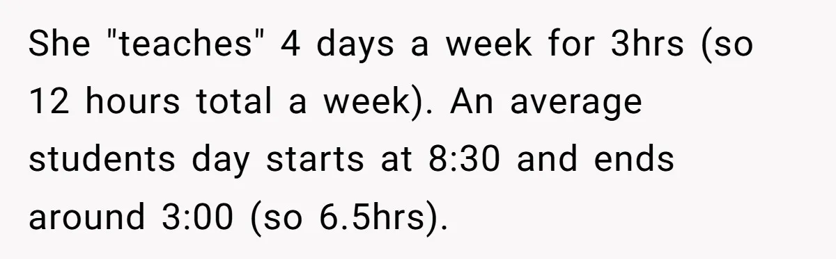 She "teaches" 4 days a week for 3hrs (so 12 hours total a week). An average students day starts at 8:30 and ends around 3:00 (so 6.5hrs).