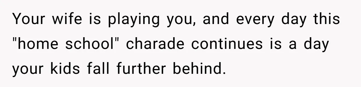 Your wife is playing you, and every day this "home school" charade continues is a day your kids fall further behind.