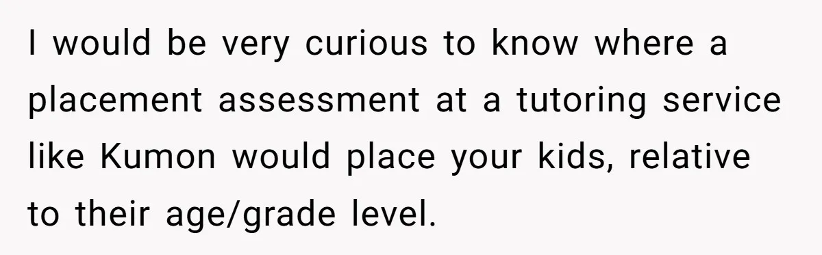 I would be very curious to know where a placement assessment at a tutoring service like Kumon would place your kids, relative to their age/grade level.