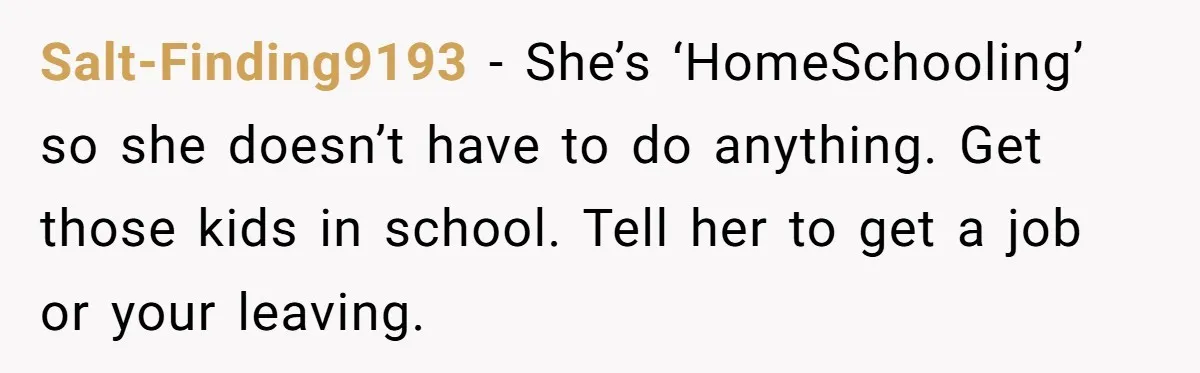 Salt-Finding9193 − She’s ‘HomeSchooling’ so she doesn’t have to do anything. Get those kids in school. Tell her to get a job or your leaving.