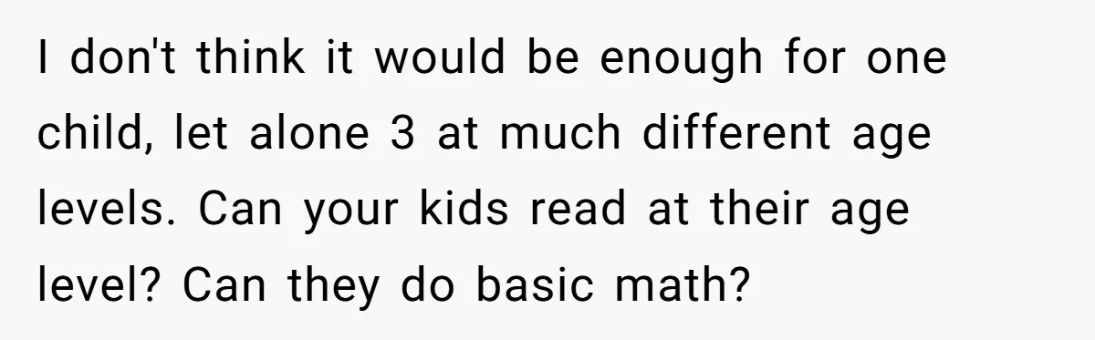 I don't think it would be enough for one child, let alone 3 at much different age levels. Can your kids read at their age level? Can they do basic...