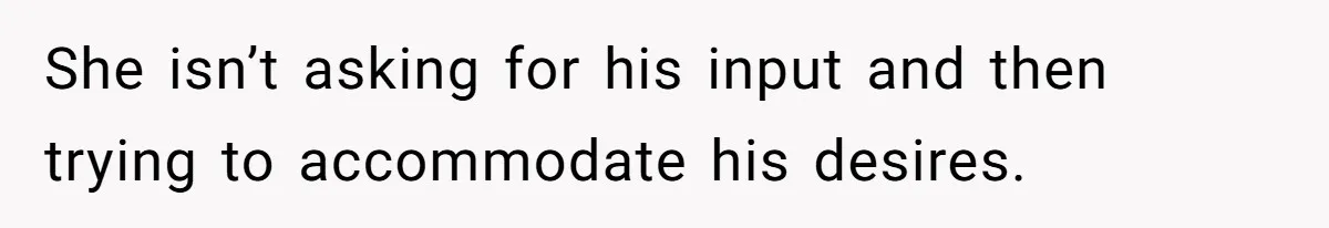 She isn’t asking for his input and then trying to accommodate his desires.