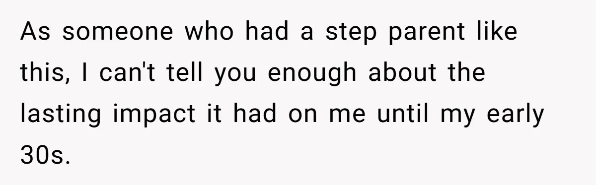 As someone who had a step parent like this, I can't tell you enough about the lasting impact it had on me until my early 30s.