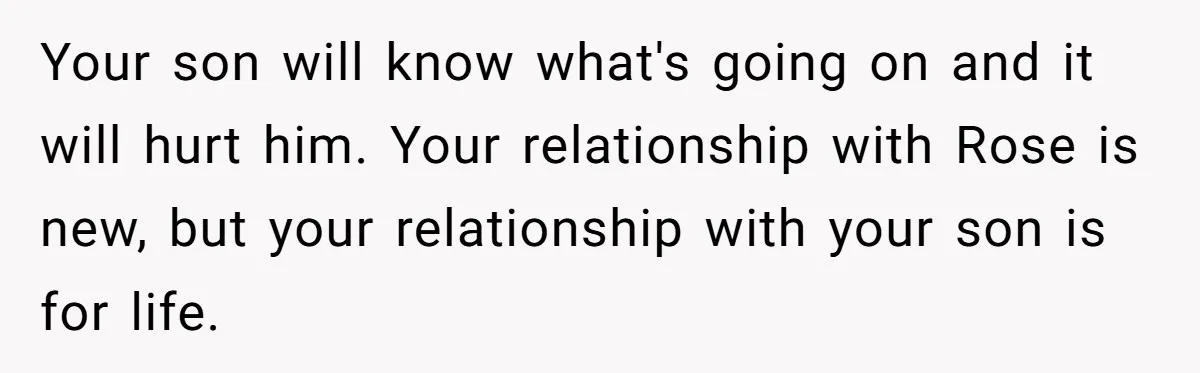 Your son will know what's going on and it will hurt him. Your relationship with Rose is new, but your relationship with your son is for life.