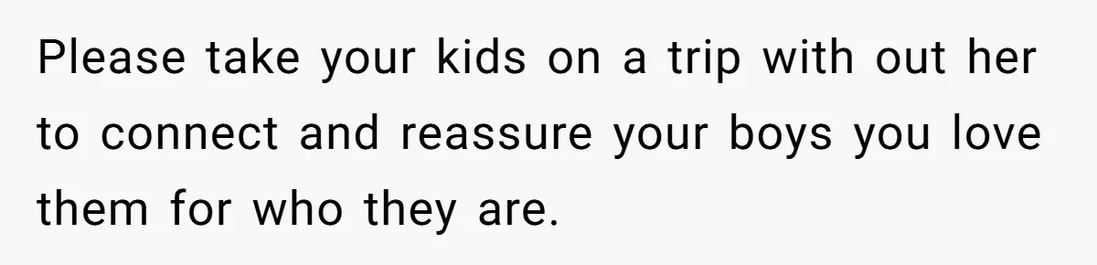 Please take your kids on a trip with out her to connect and reassure your boys you love them for who they are.