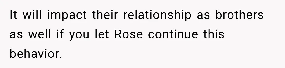 It will impact their relationship as brothers as well if you let Rose continue this behavior.
