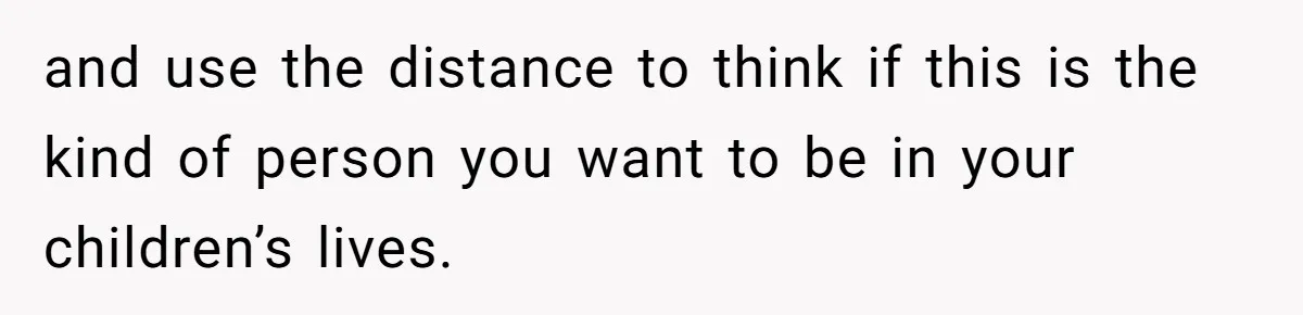 and use the distance to think if this is the kind of person you want to be in your children’s lives.