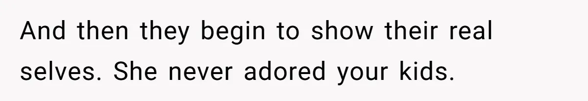 And then they begin to show their real selves. She never adored your kids.