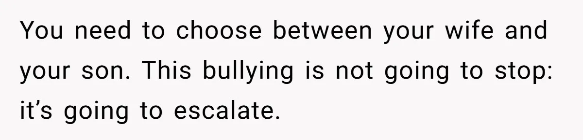 You need to choose between your wife and your son. This bullying is not going to stop: it’s going to escalate.