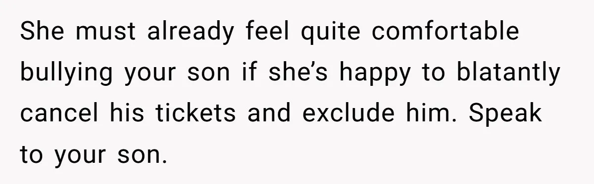 She must already feel quite comfortable bullying your son if she’s happy to blatantly cancel his tickets and exclude him. Speak to your son.