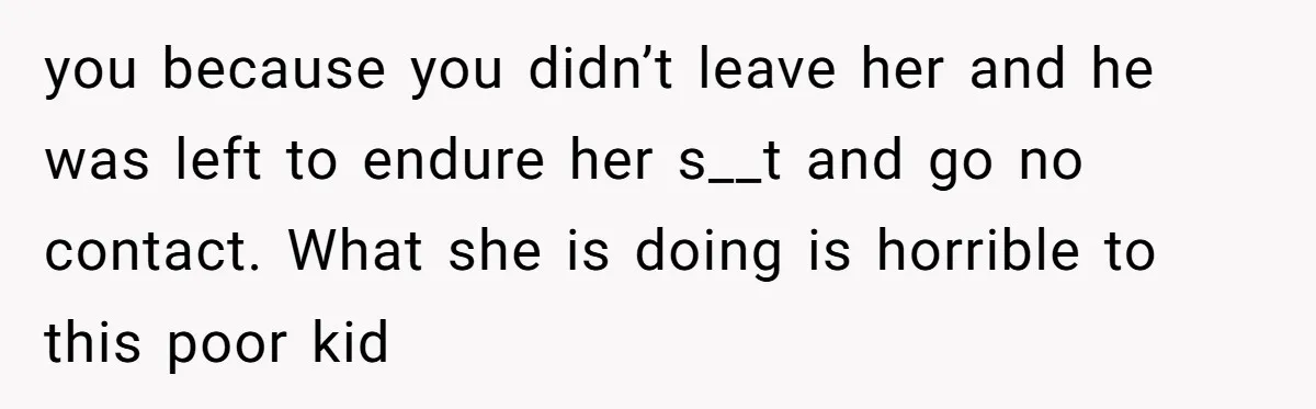 you because you didn’t leave her and he was left to endure her s__t and go no contact. What she is doing is horrible to this poor kid