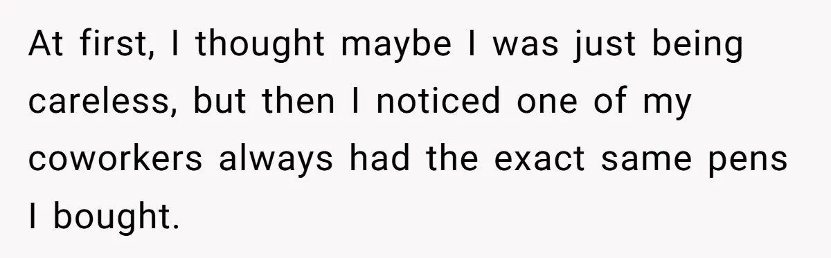 At first, I thought maybe I was just being careless, but then I noticed one of my coworkers always had the exact same pens I bought.